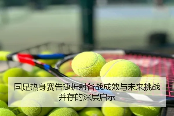 国足热身赛告捷折射备战成效与未来挑战并存的深层启示