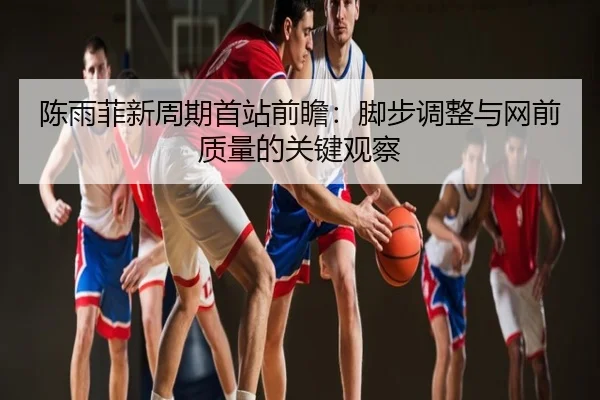 陈雨菲新周期首站前瞻：脚步调整与网前质量的关键观察