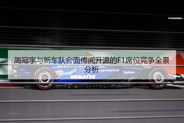 周冠宇与新车队会面传闻升温的F1席位竞争全景分析