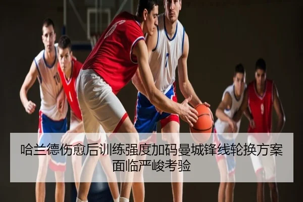 哈兰德伤愈后训练强度加码曼城锋线轮换方案面临严峻考验