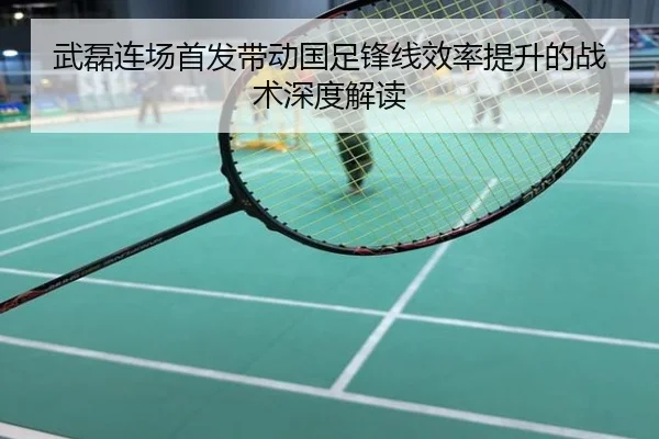 武磊连场首发带动国足锋线效率提升的战术深度解读